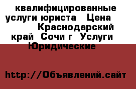 квалифицированные услуги юриста › Цена ­ 1 000 - Краснодарский край, Сочи г. Услуги » Юридические   